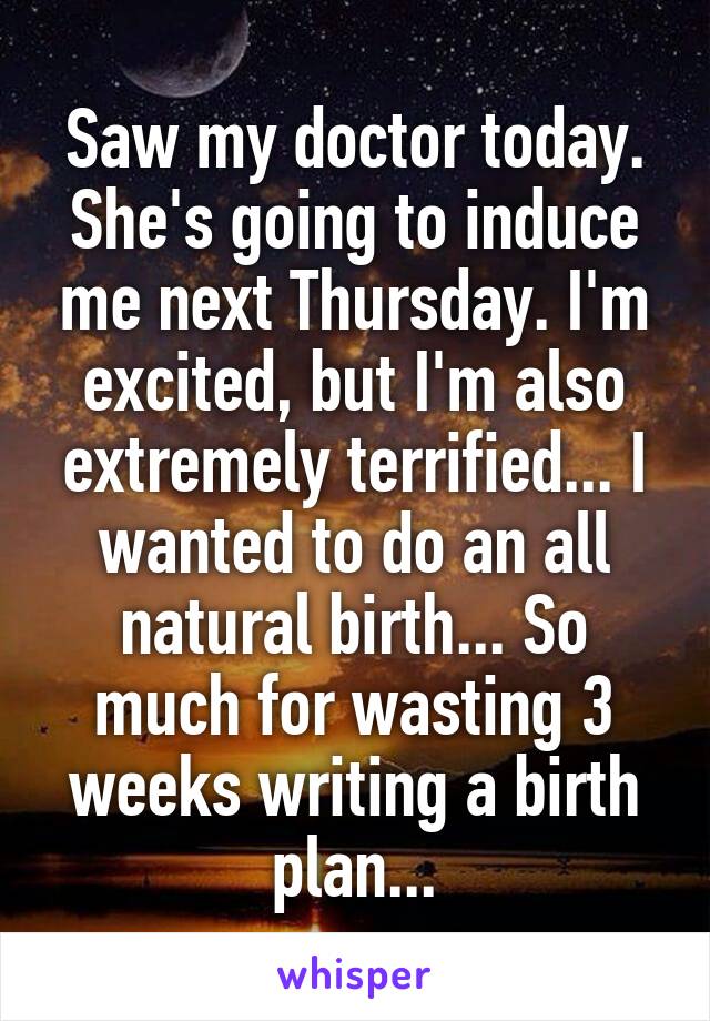 Saw my doctor today. She's going to induce me next Thursday. I'm excited, but I'm also extremely terrified... I wanted to do an all natural birth... So much for wasting 3 weeks writing a birth plan...