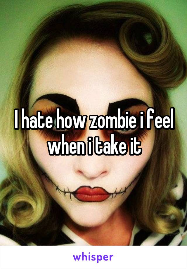 I hate how zombie i feel when i take it