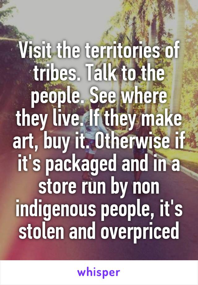 Visit the territories of tribes. Talk to the people. See where they live. If they make art, buy it. Otherwise if it's packaged and in a store run by non indigenous people, it's stolen and overpriced