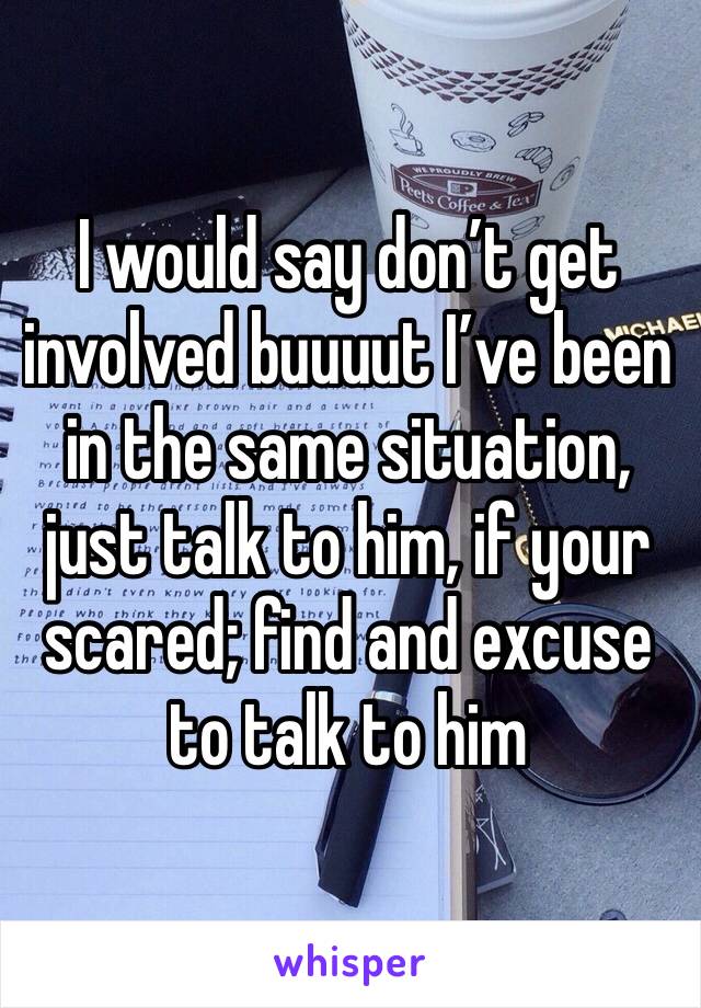 I would say don’t get involved buuuut I’ve been in the same situation, just talk to him, if your scared; find and excuse to talk to him 