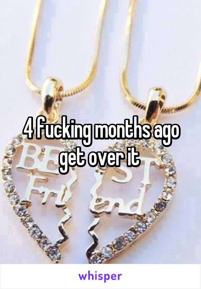 4 fucking months ago get over it 