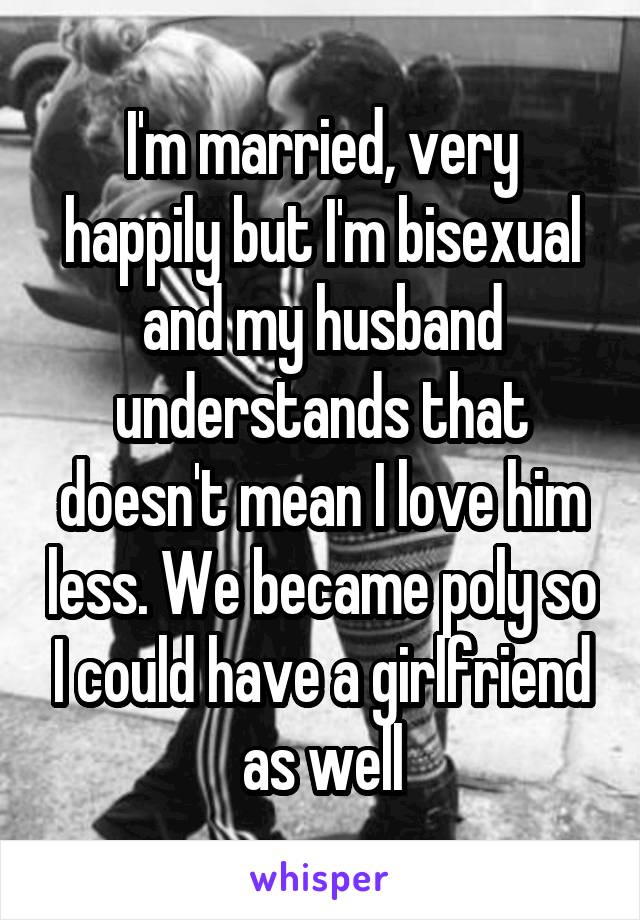 I'm married, very happily but I'm bisexual and my husband understands that doesn't mean I love him less. We became poly so I could have a girlfriend as well