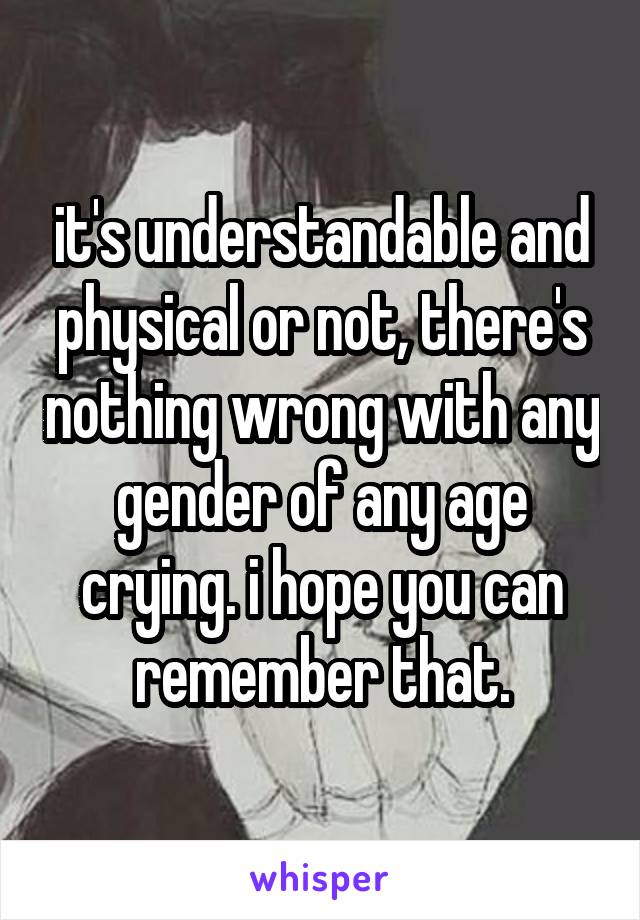 it's understandable and physical or not, there's nothing wrong with any gender of any age crying. i hope you can remember that.