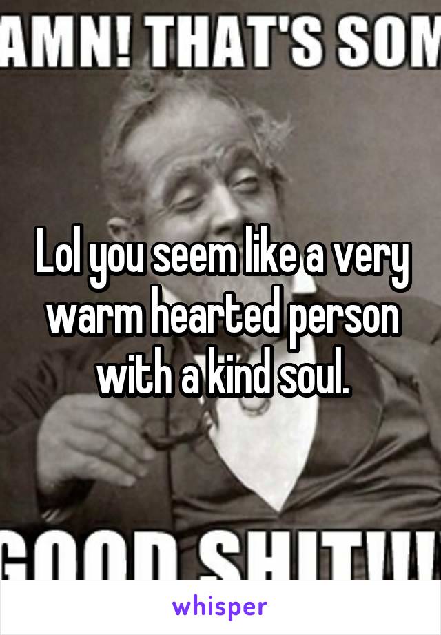 Lol you seem like a very warm hearted person with a kind soul.