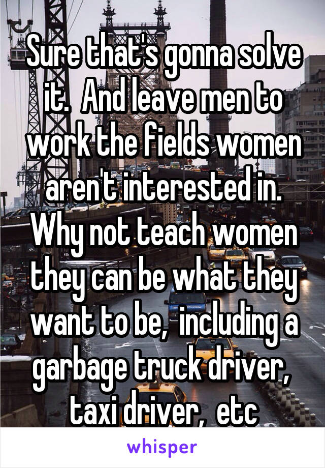 Sure that's gonna solve it.  And leave men to work the fields women aren't interested in. Why not teach women they can be what they want to be,  including a garbage truck driver,  taxi driver,  etc
