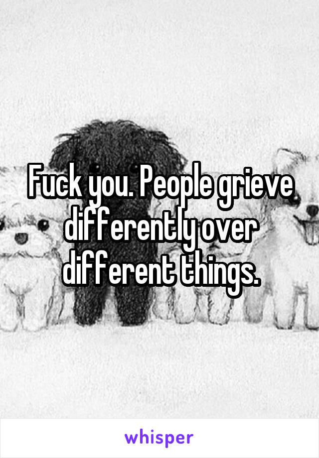 Fuck you. People grieve differently over different things.