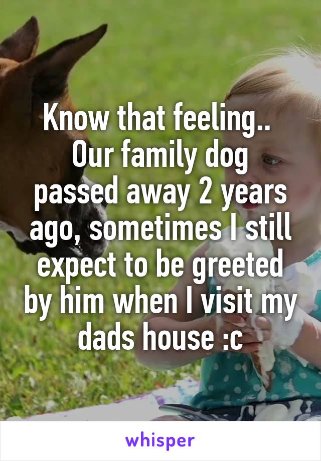 Know that feeling.. 
Our family dog passed away 2 years ago, sometimes I still expect to be greeted by him when I visit my dads house :c