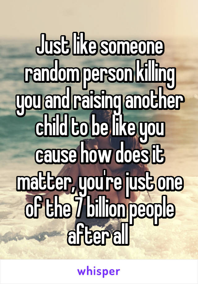 Just like someone random person killing you and raising another child to be like you cause how does it matter, you're just one of the 7 billion people after all 