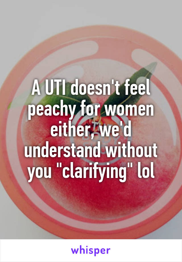 A UTI doesn't feel peachy for women either, we'd understand without you "clarifying" lol