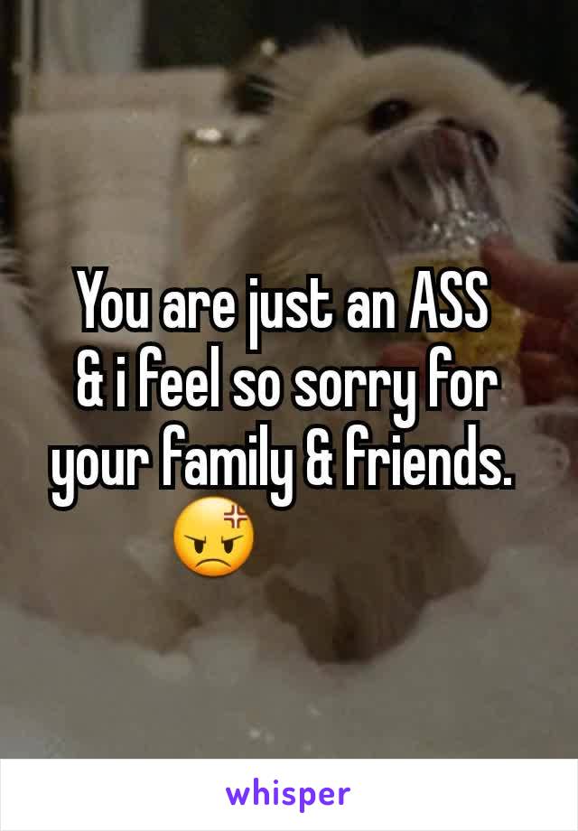 You are just an ASS 
& i feel so sorry for your family & friends. 
😡             