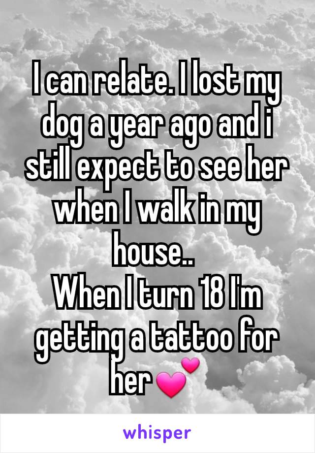 I can relate. I lost my dog a year ago and i still expect to see her when I walk in my house.. 
When I turn 18 I'm getting a tattoo for her💕