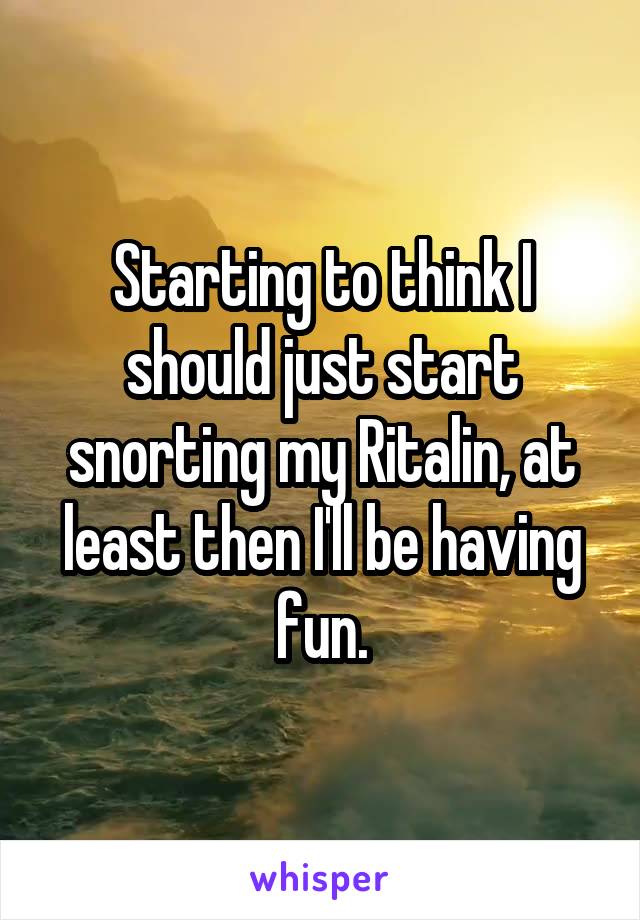 Starting to think I should just start snorting my Ritalin, at least then I'll be having fun.