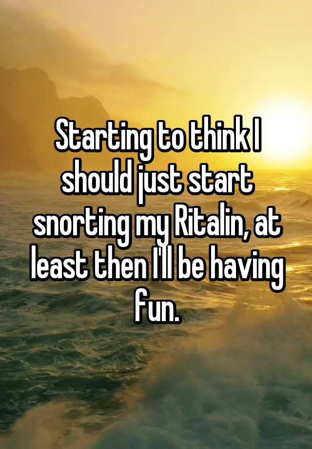 Starting to think I should just start snorting my Ritalin, at least then I'll be having fun.