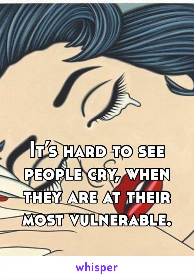 It’s hard to see people cry, when they are at their most vulnerable. 