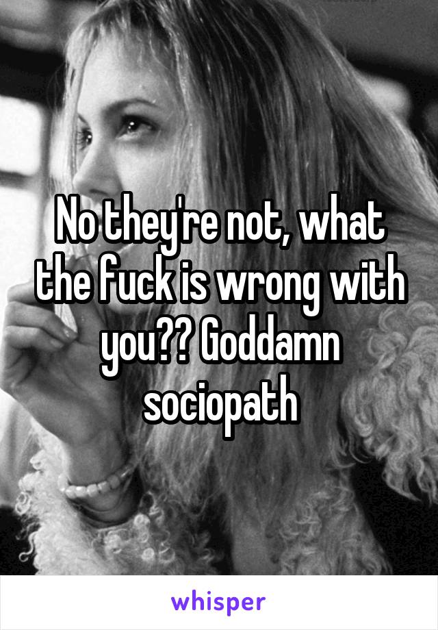 No they're not, what the fuck is wrong with you?? Goddamn sociopath