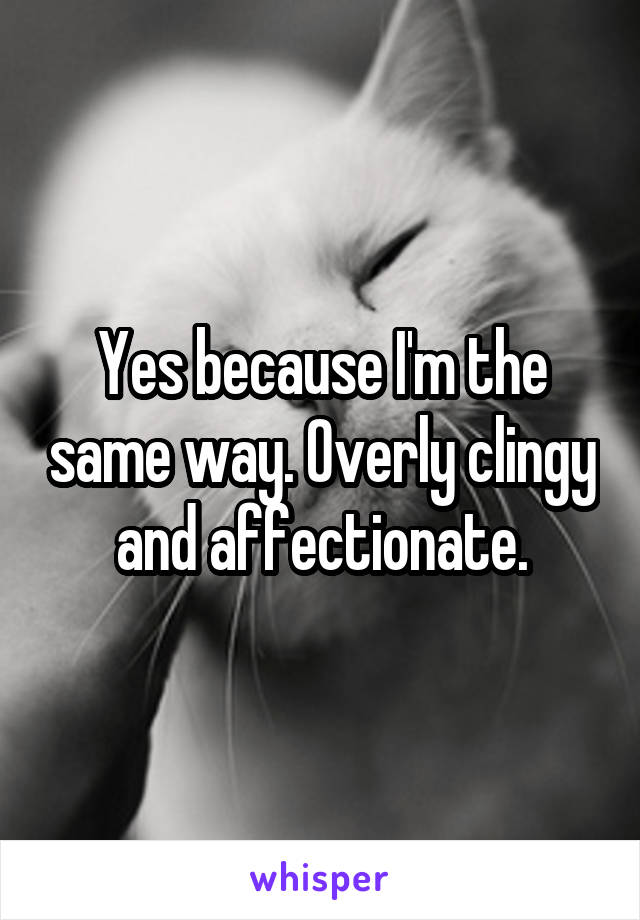 Yes because I'm the same way. Overly clingy and affectionate.