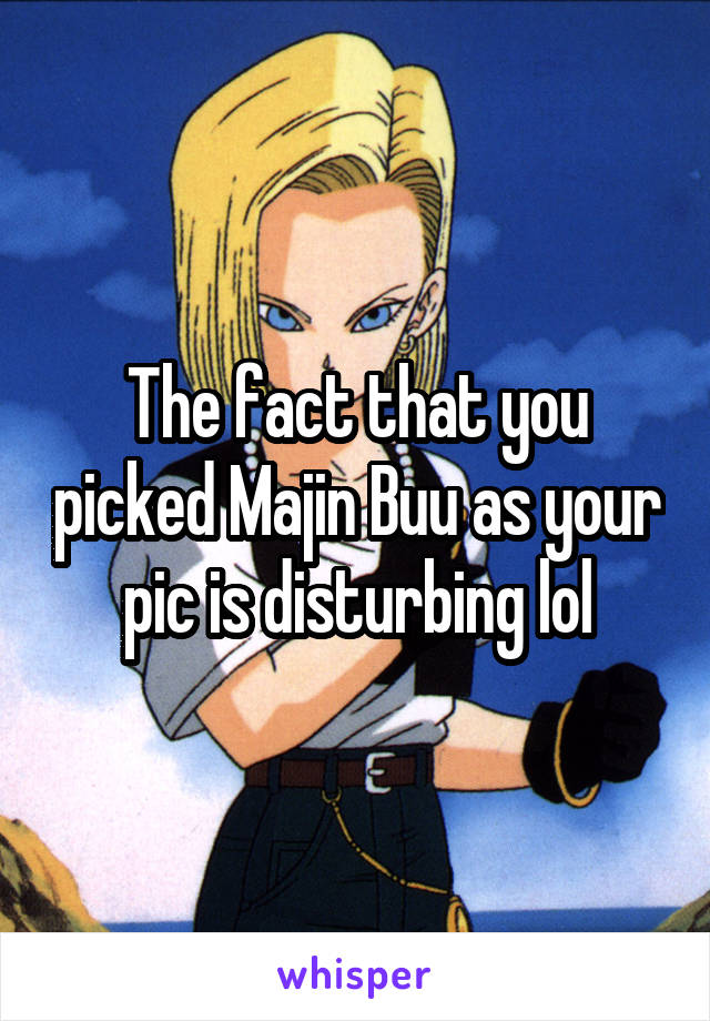 The fact that you picked Majin Buu as your pic is disturbing lol