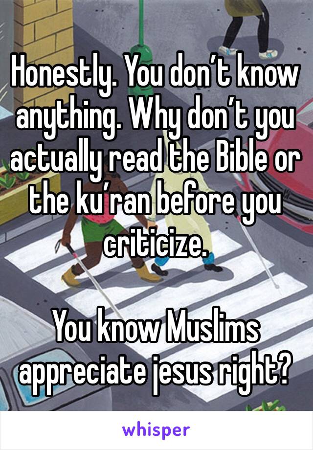 Honestly. You don’t know anything. Why don’t you actually read the Bible or the ku’ran before you criticize. 

You know Muslims appreciate jesus right?