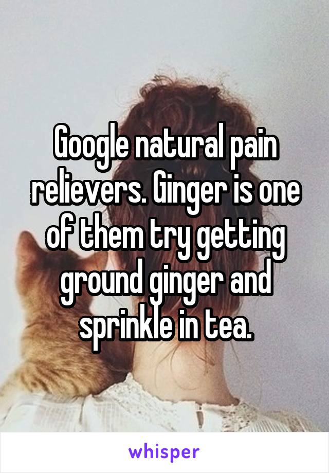 Google natural pain relievers. Ginger is one of them try getting ground ginger and sprinkle in tea.