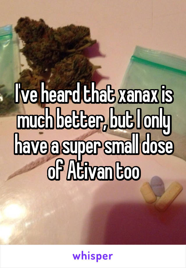 I've heard that xanax is much better, but I only have a super small dose of Ativan too