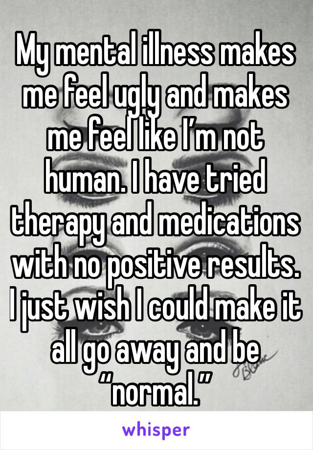 My mental illness makes me feel ugly and makes me feel like I’m not human. I have tried therapy and medications with no positive results. I just wish I could make it all go away and be “normal.”