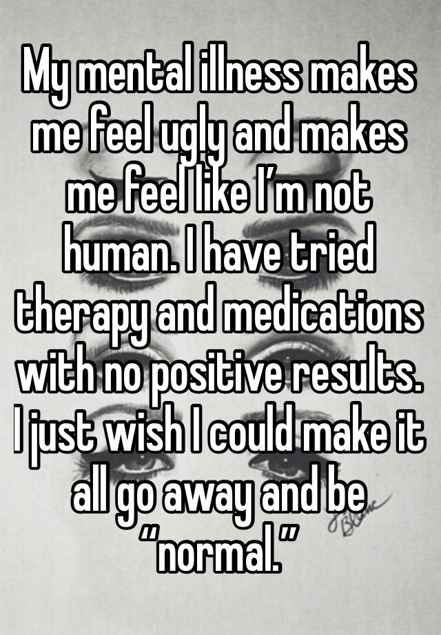 My mental illness makes me feel ugly and makes me feel like I’m not human. I have tried therapy and medications with no positive results. I just wish I could make it all go away and be “normal.”