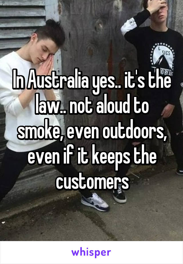 In Australia yes.. it's the law.. not aloud to smoke, even outdoors, even if it keeps the customers