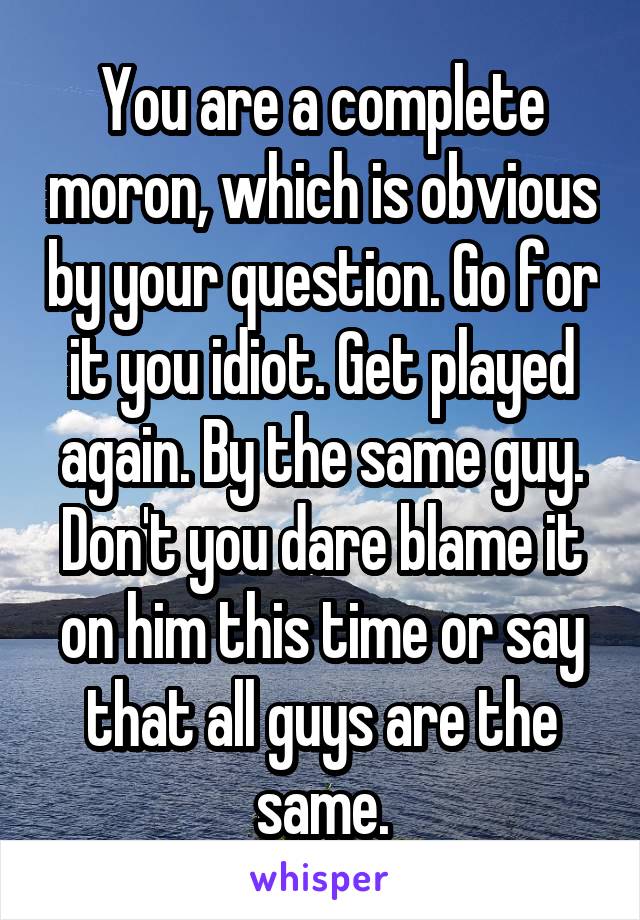 You are a complete moron, which is obvious by your question. Go for it you idiot. Get played again. By the same guy. Don't you dare blame it on him this time or say that all guys are the same.