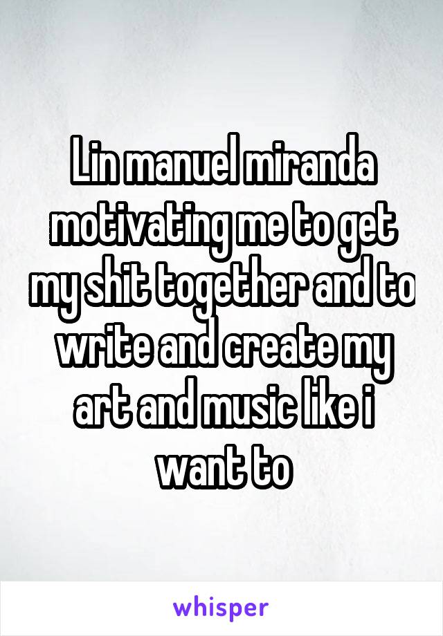 Lin manuel miranda motivating me to get my shit together and to write and create my art and music like i want to