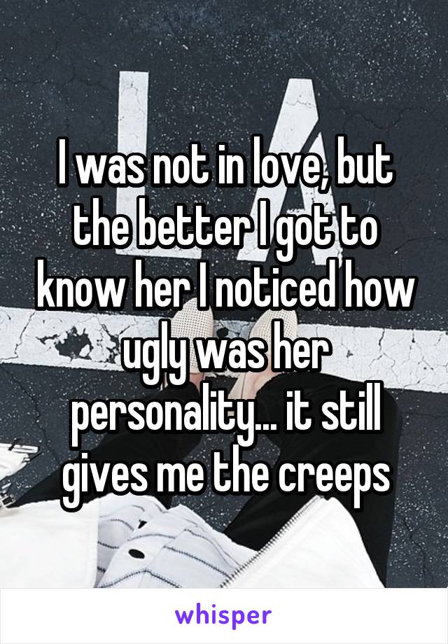 I was not in love, but the better I got to know her I noticed how ugly was her personality... it still gives me the creeps