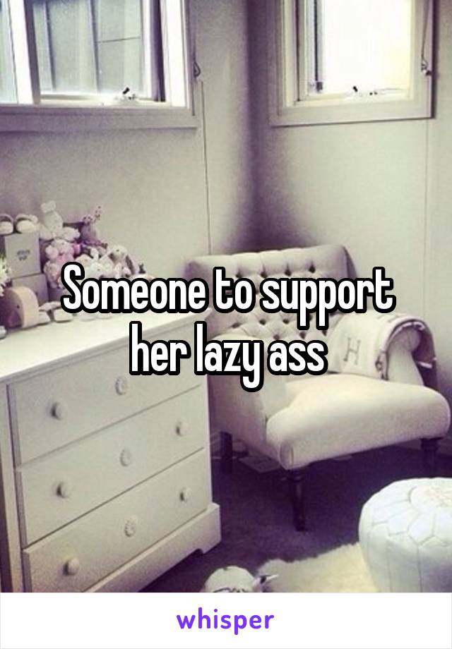 Someone to support her lazy ass