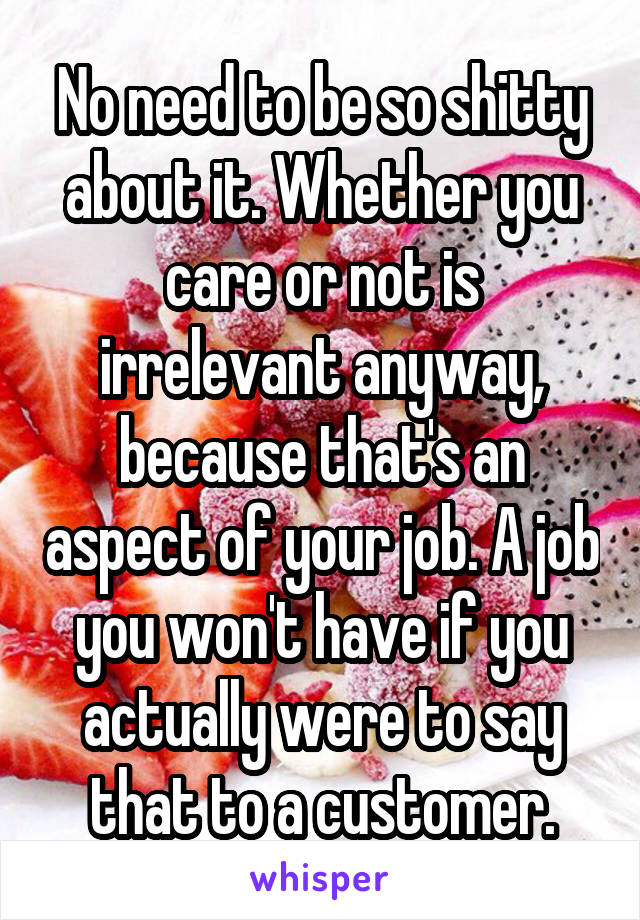 No need to be so shitty about it. Whether you care or not is irrelevant anyway, because that's an aspect of your job. A job you won't have if you actually were to say that to a customer.