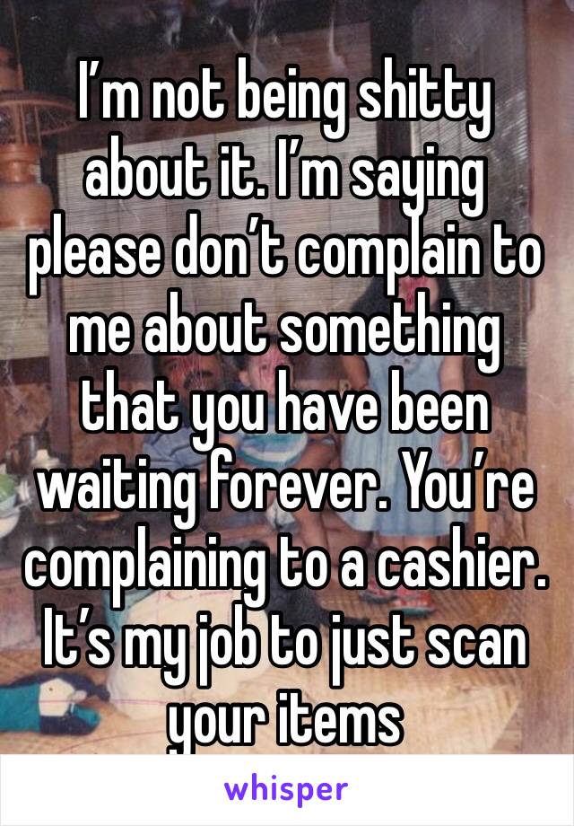 I’m not being shitty about it. I’m saying please don’t complain to me about something that you have been waiting forever. You’re complaining to a cashier. It’s my job to just scan your items 