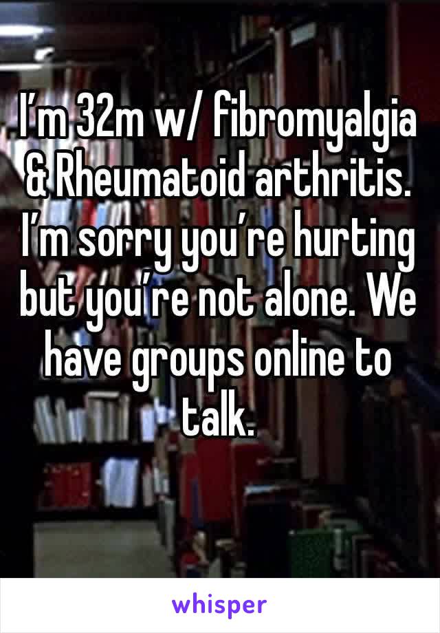 I’m 32m w/ fibromyalgia & Rheumatoid arthritis. I’m sorry you’re hurting but you’re not alone. We have groups online to talk. 