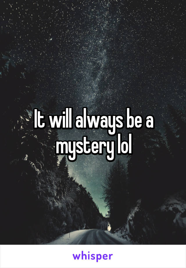 It will always be a mystery lol