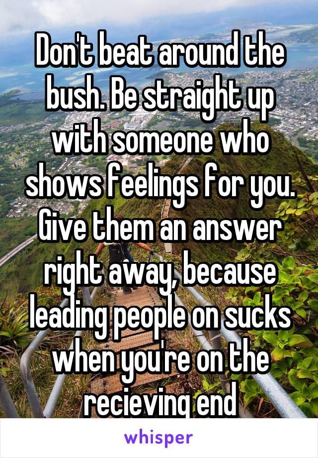 Don't beat around the bush. Be straight up with someone who shows feelings for you. Give them an answer right away, because leading people on sucks when you're on the recieving end