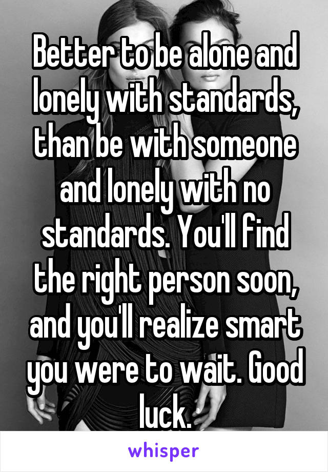 Better to be alone and lonely with standards, than be with someone and lonely with no standards. You'll find the right person soon, and you'll realize smart you were to wait. Good luck.
