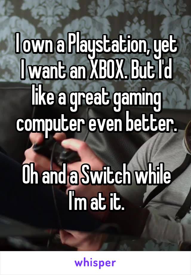 I own a Playstation, yet I want an XBOX. But I'd like a great gaming computer even better.

Oh and a Switch while I'm at it.
