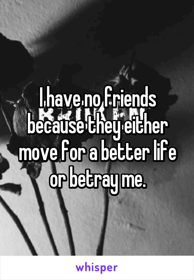 I have no friends because they either move for a better life or betray me.
