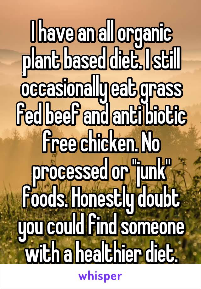 I have an all organic plant based diet. I still occasionally eat grass fed beef and anti biotic free chicken. No processed or "junk" foods. Honestly doubt you could find someone with a healthier diet.