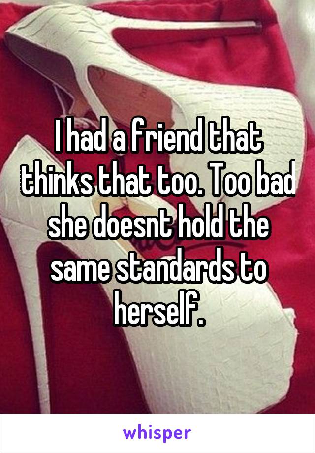I had a friend that thinks that too. Too bad she doesnt hold the same standards to herself.