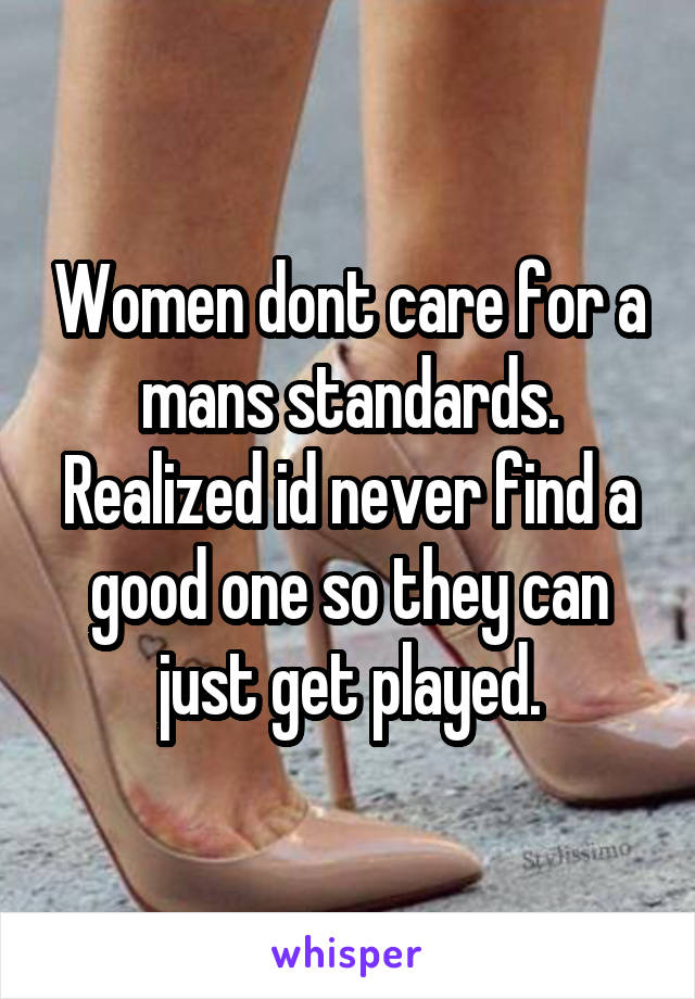 Women dont care for a mans standards. Realized id never find a good one so they can just get played.