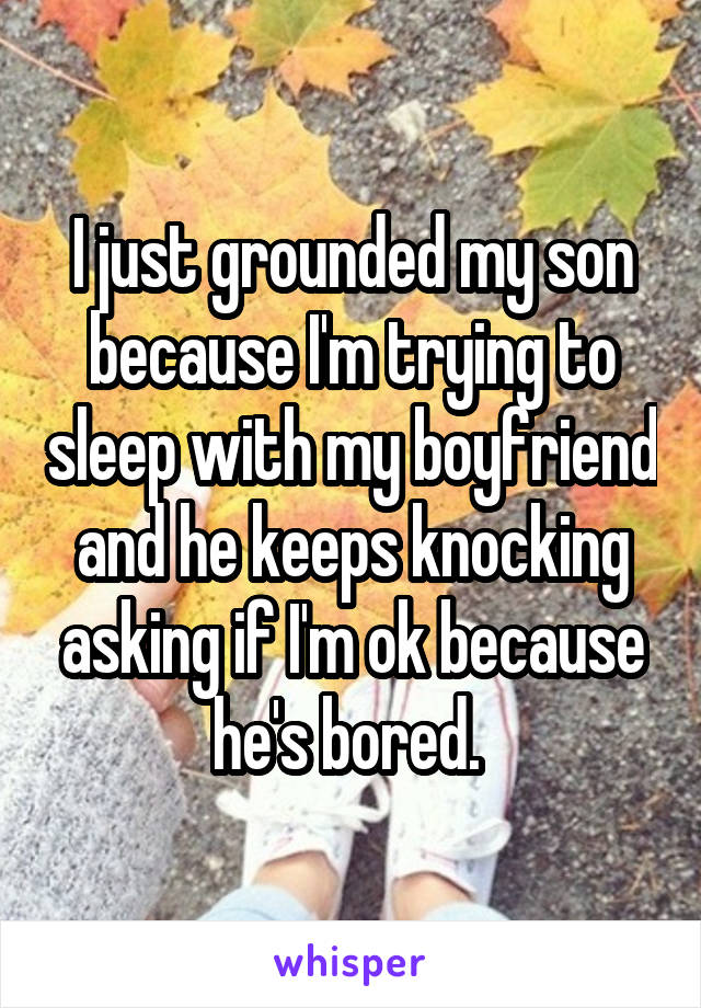I just grounded my son because I'm trying to sleep with my boyfriend and he keeps knocking asking if I'm ok because he's bored. 