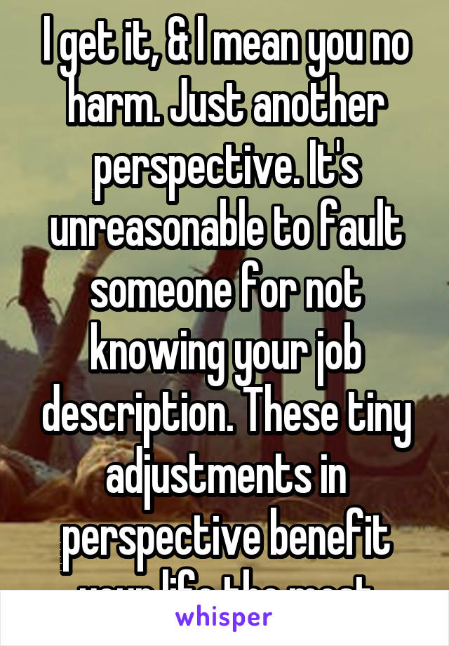 I get it, & I mean you no harm. Just another perspective. It's unreasonable to fault someone for not knowing your job description. These tiny adjustments in perspective benefit your life the most