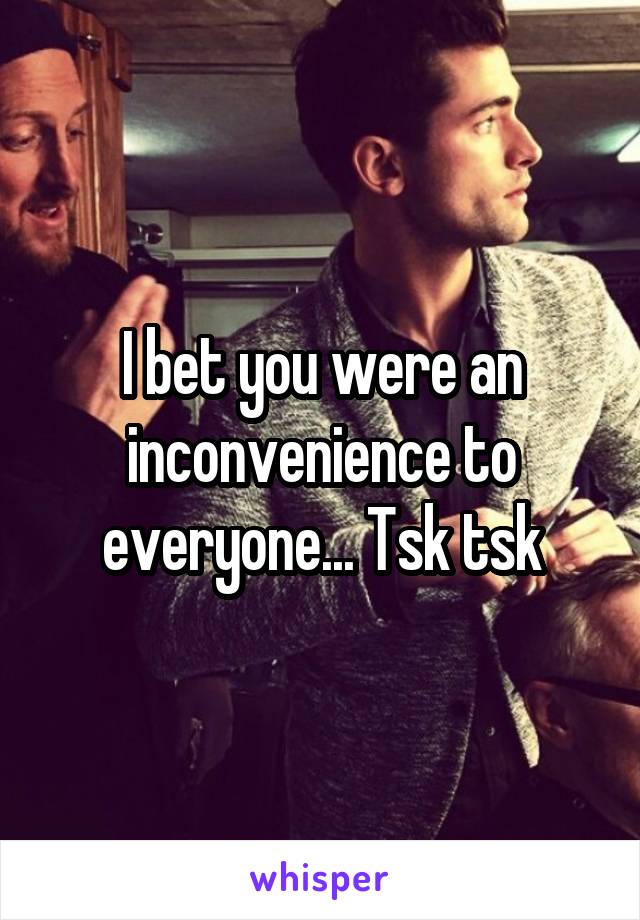 I bet you were an inconvenience to everyone... Tsk tsk
