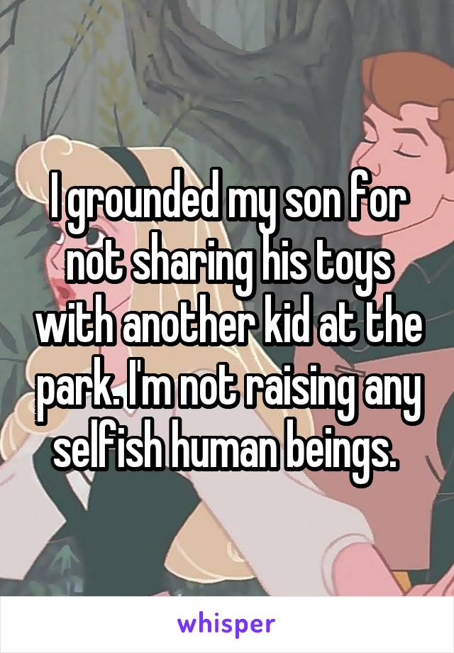 I grounded my son for not sharing his toys with another kid at the park. I'm not raising any selfish human beings. 