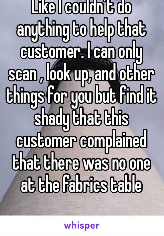 Like I couldn’t do anything to help that customer. I can only scan , look up, and other things for you but find it shady that this customer complained that there was no one at the fabrics table 