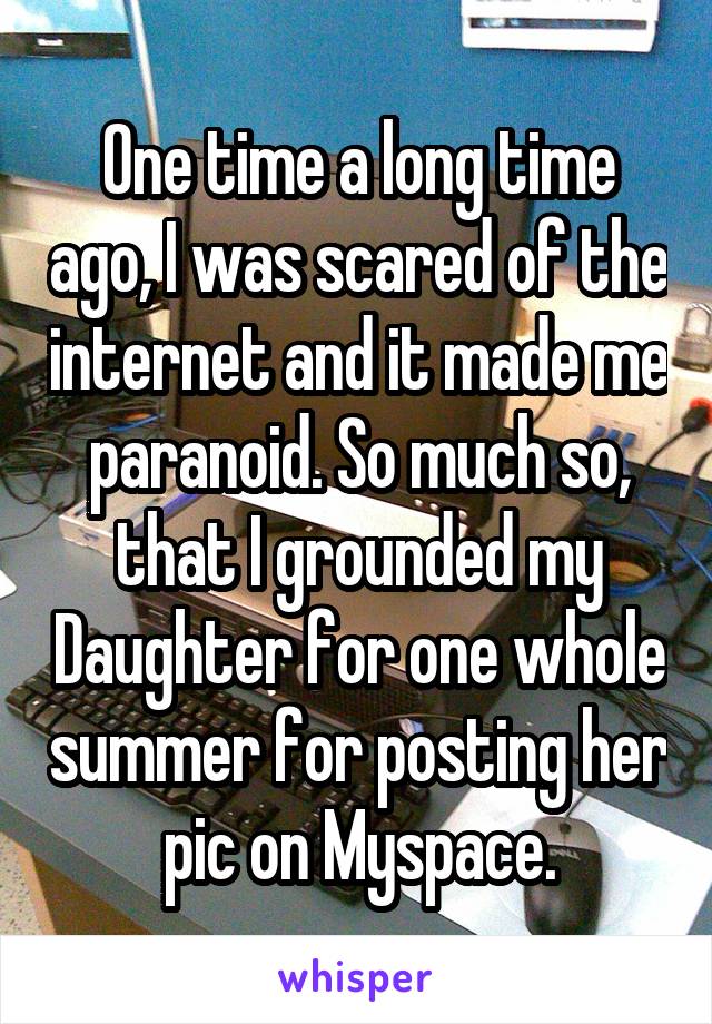 One time a long time ago, I was scared of the internet and it made me paranoid. So much so, that I grounded my Daughter for one whole summer for posting her pic on Myspace.