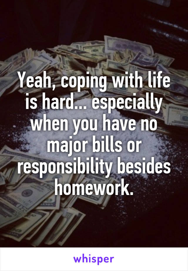 Yeah, coping with life is hard... especially when you have no major bills or responsibility besides homework.