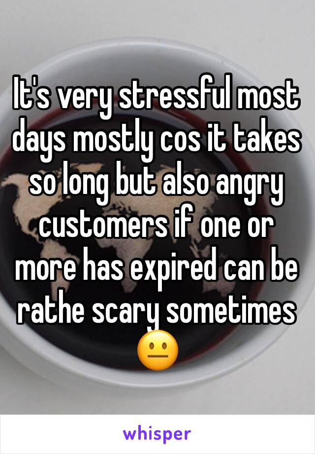 It's very stressful most days mostly cos it takes so long but also angry customers if one or more has expired can be rathe scary sometimes 😐